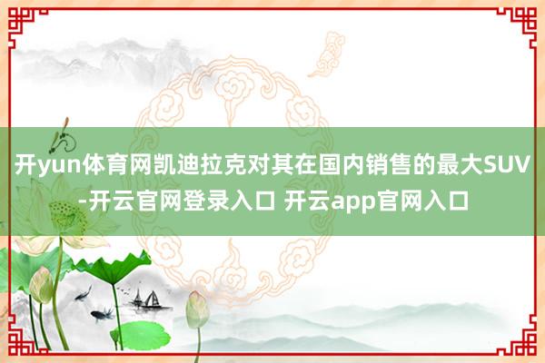 开yun体育网凯迪拉克对其在国内销售的最大SUV-开云官网登录入口 开云app官网入口