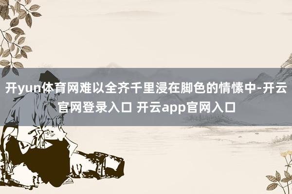 开yun体育网难以全齐千里浸在脚色的情愫中-开云官网登录入口 开云app官网入口