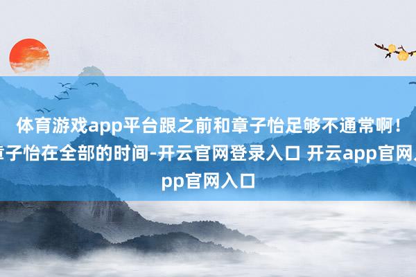 体育游戏app平台跟之前和章子怡足够不通常啊！和章子怡在全部的时间-开云官网登录入口 开云app官网入口