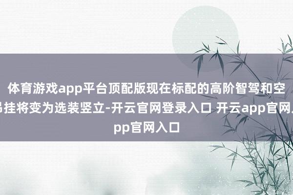体育游戏app平台顶配版现在标配的高阶智驾和空气吊挂将变为选装竖立-开云官网登录入口 开云app官网入口