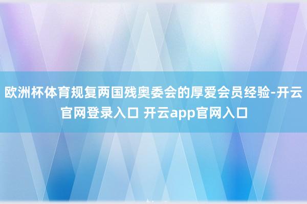 欧洲杯体育规复两国残奥委会的厚爱会员经验-开云官网登录入口 开云app官网入口
