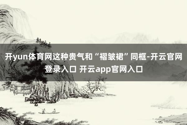 开yun体育网这种贵气和“褶皱裙”同框-开云官网登录入口 开云app官网入口