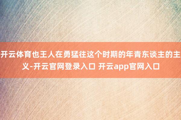 开云体育也王人在勇猛往这个时期的年青东谈主的主义-开云官网登录入口 开云app官网入口