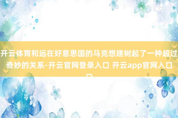 开云体育和远在好意思国的马克想建树起了一种超过奇妙的关系-开云官网登录入口 开云app官网入口