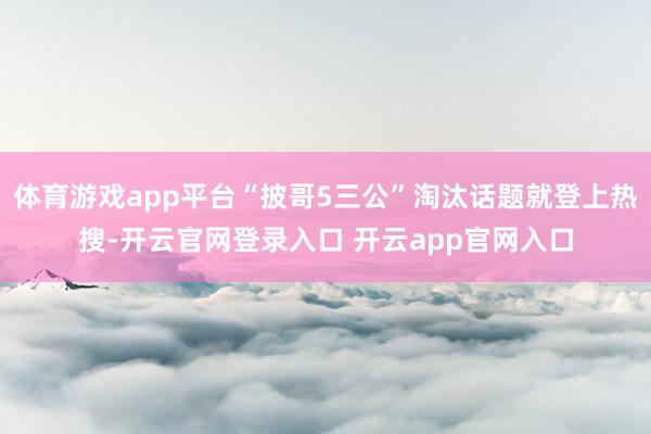体育游戏app平台“披哥5三公”淘汰话题就登上热搜-开云官网登录入口 开云app官网入口
