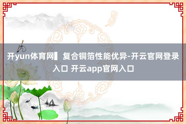 开yun体育网　　▍复合铜箔性能优异-开云官网登录入口 开云app官网入口
