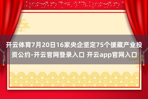 开云体育7月20日16家央企坚定75个援藏产业投资公约-开云官网登录入口 开云app官网入口
