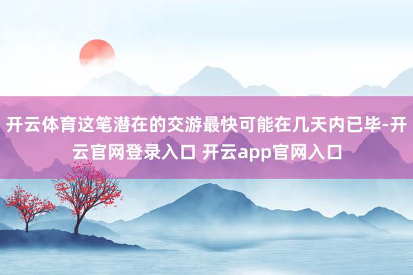 开云体育这笔潜在的交游最快可能在几天内已毕-开云官网登录入口 开云app官网入口