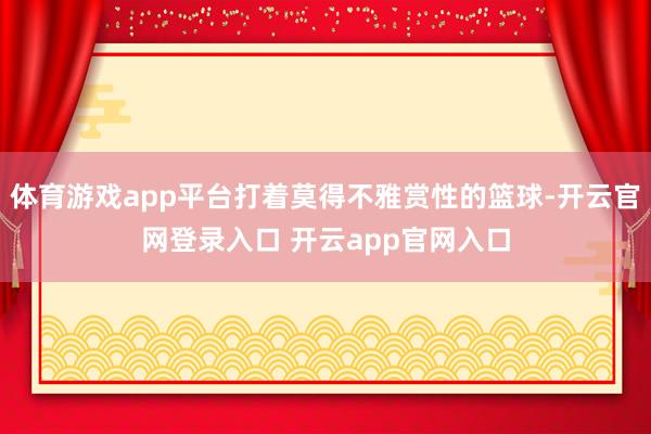 体育游戏app平台打着莫得不雅赏性的篮球-开云官网登录入口 开云app官网入口