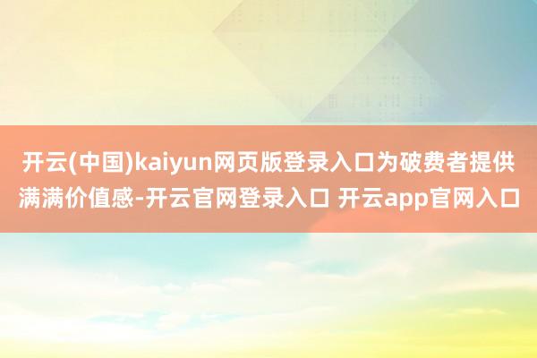 开云(中国)kaiyun网页版登录入口为破费者提供满满价值感-开云官网登录入口 开云app官网入口