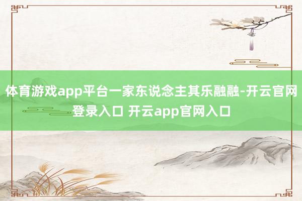 体育游戏app平台一家东说念主其乐融融-开云官网登录入口 开云app官网入口