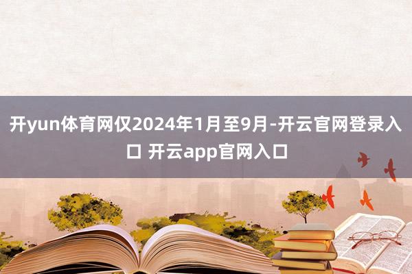 开yun体育网仅2024年1月至9月-开云官网登录入口 开云app官网入口