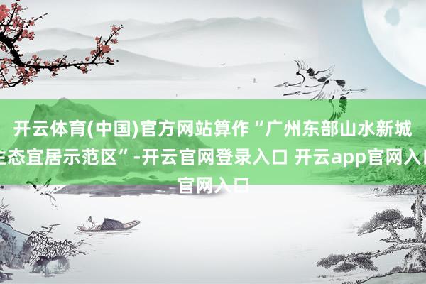 开云体育(中国)官方网站算作“广州东部山水新城生态宜居示范区”-开云官网登录入口 开云app官网入口