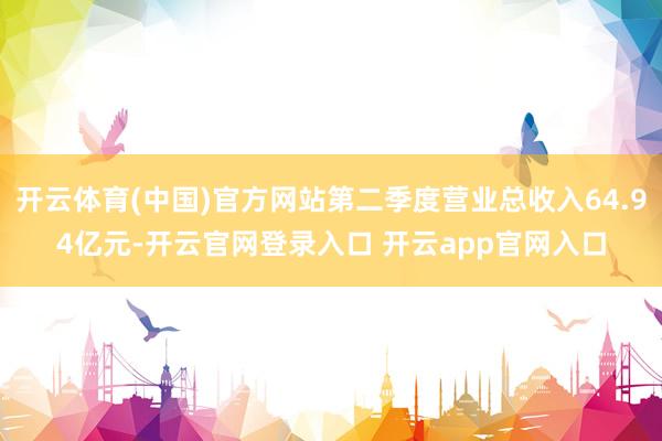 开云体育(中国)官方网站第二季度营业总收入64.94亿元-开云官网登录入口 开云app官网入口