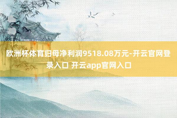欧洲杯体育归母净利润9518.08万元-开云官网登录入口 开云app官网入口