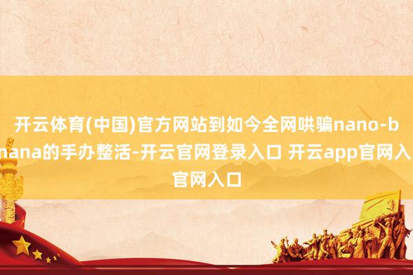 开云体育(中国)官方网站到如今全网哄骗nano-banana的手办整活-开云官网登录入口 开云app官网入口