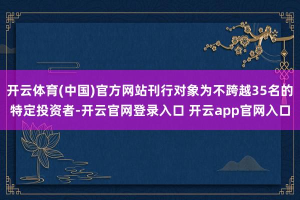 开云体育(中国)官方网站刊行对象为不跨越35名的特定投资者-开云官网登录入口 开云app官网入口