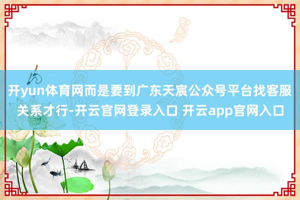 开yun体育网而是要到广东天宸公众号平台找客服关系才行-开云官网登录入口 开云app官网入口