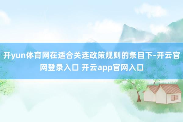 开yun体育网在适合关连政策规则的条目下-开云官网登录入口 开云app官网入口