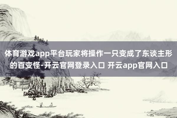 体育游戏app平台玩家将操作一只变成了东谈主形的百变怪-开云官网登录入口 开云app官网入口