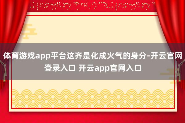 体育游戏app平台这齐是化成火气的身分-开云官网登录入口 开云app官网入口