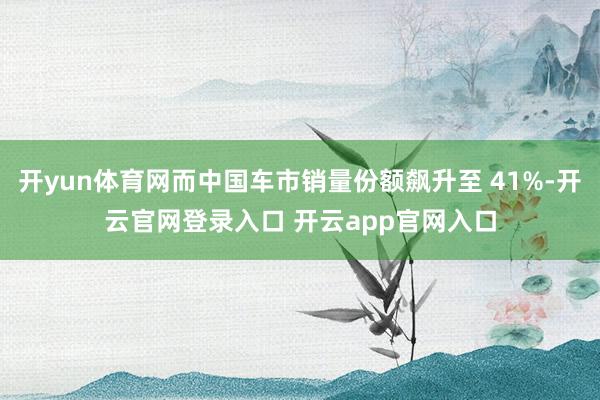 开yun体育网而中国车市销量份额飙升至 41%-开云官网登录入口 开云app官网入口