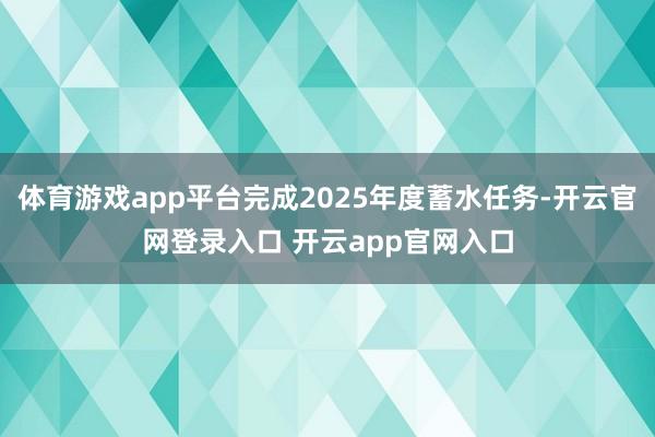 体育游戏app平台完成2025年度蓄水任务-开云官网登录入口 开云app官网入口