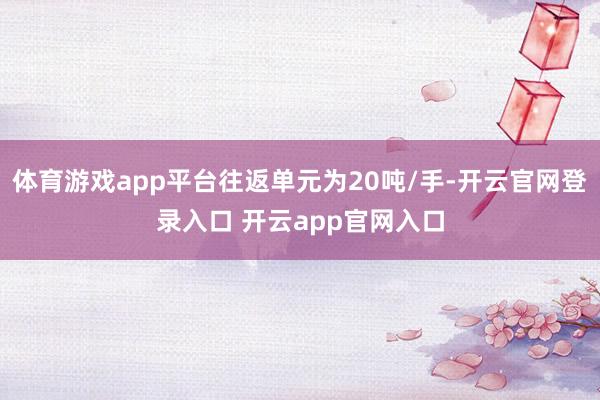 体育游戏app平台往返单元为20吨/手-开云官网登录入口 开云app官网入口