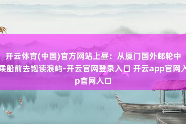 开云体育(中国)官方网站上昼:从厦门国外邮轮中心乘船前去饱读浪屿-开云官网登录入口 开云app官网入口