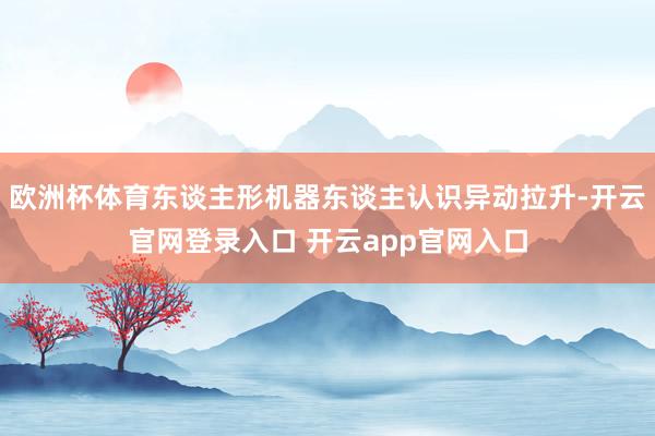 欧洲杯体育东谈主形机器东谈主认识异动拉升-开云官网登录入口 开云app官网入口