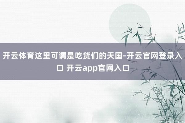 开云体育这里可谓是吃货们的天国-开云官网登录入口 开云app官网入口