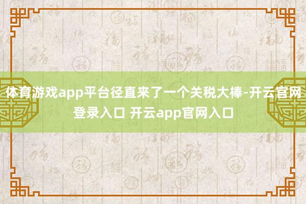 体育游戏app平台径直来了一个关税大棒-开云官网登录入口 开云app官网入口