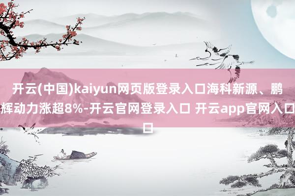 开云(中国)kaiyun网页版登录入口海科新源、鹏辉动力涨超8%-开云官网登录入口 开云app官网入口
