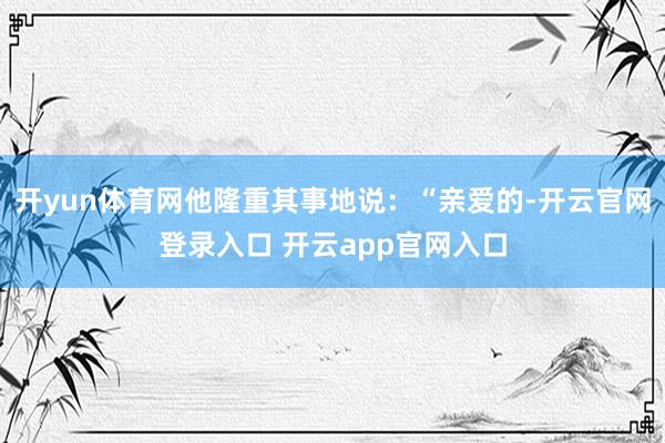 开yun体育网他隆重其事地说：“亲爱的-开云官网登录入口 开云app官网入口