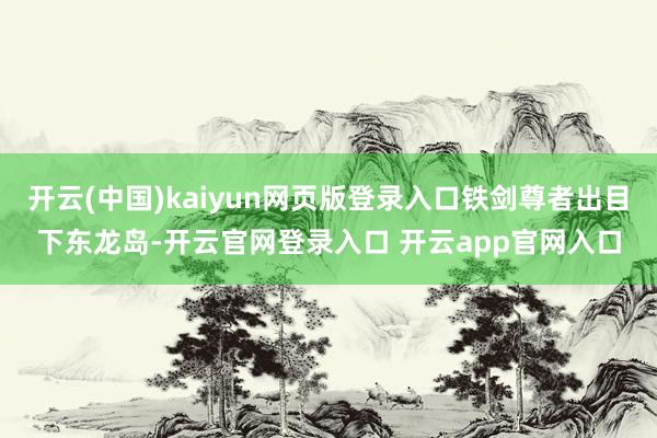 开云(中国)kaiyun网页版登录入口铁剑尊者出目下东龙岛-开云官网登录入口 开云app官网入口