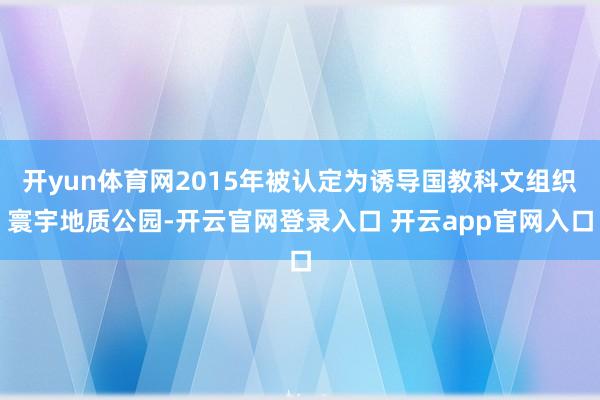 开yun体育网2015年被认定为诱导国教科文组织寰宇地质公园-开云官网登录入口 开云app官网入口