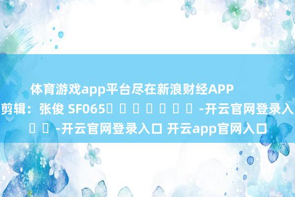体育游戏app平台尽在新浪财经APP            						拖累剪辑：张俊 SF065							-开云官网登录入口 开云app官网入口
