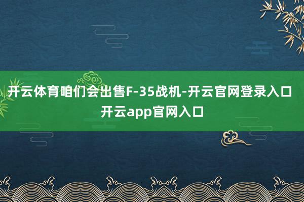 开云体育咱们会出售F-35战机-开云官网登录入口 开云app官网入口