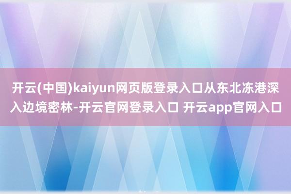 开云(中国)kaiyun网页版登录入口从东北冻港深入边境密林-开云官网登录入口 开云app官网入口