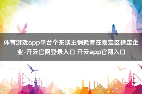 体育游戏app平台个东谈主销耗者在嘉定区指定企业-开云官网登录入口 开云app官网入口