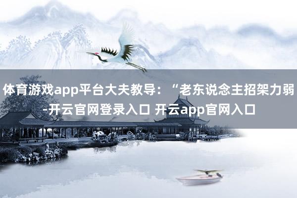 体育游戏app平台大夫教导：“老东说念主招架力弱-开云官网登录入口 开云app官网入口