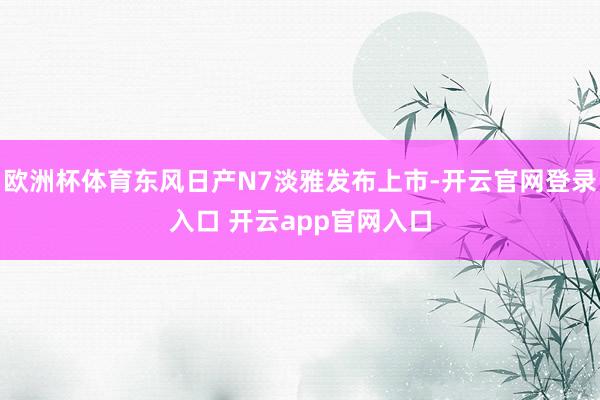 欧洲杯体育东风日产N7淡雅发布上市-开云官网登录入口 开云app官网入口
