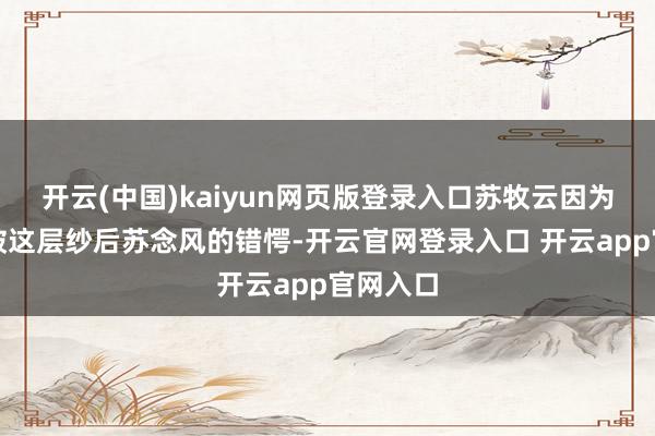 开云(中国)kaiyun网页版登录入口苏牧云因为发怵点破这层纱后苏念风的错愕-开云官网登录入口 开云app官网入口