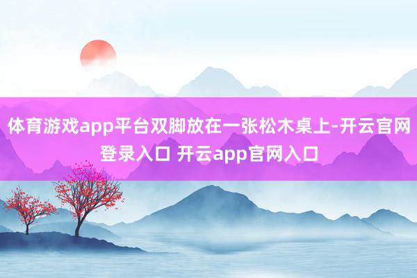 体育游戏app平台双脚放在一张松木桌上-开云官网登录入口 开云app官网入口