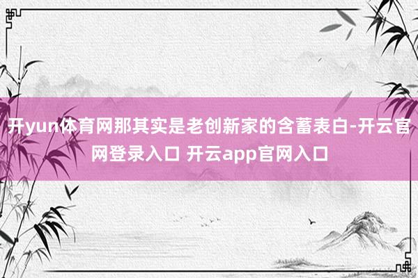 开yun体育网那其实是老创新家的含蓄表白-开云官网登录入口 开云app官网入口