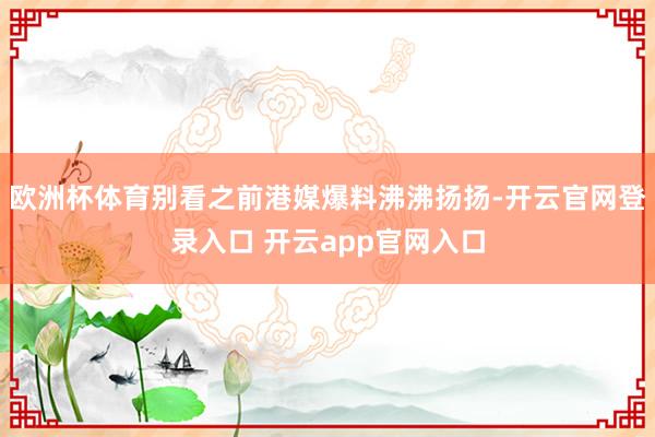 欧洲杯体育别看之前港媒爆料沸沸扬扬-开云官网登录入口 开云app官网入口