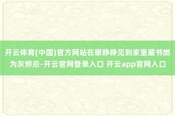 开云体育(中国)官方网站在眼睁睁见到家里藏书燃为灰烬后-开云官网登录入口 开云app官网入口