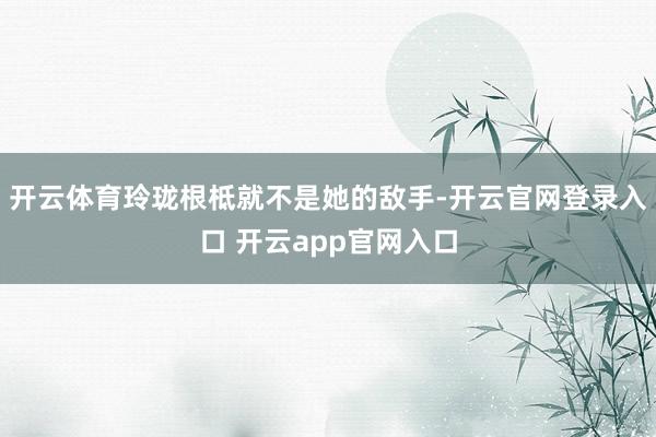 开云体育玲珑根柢就不是她的敌手-开云官网登录入口 开云app官网入口