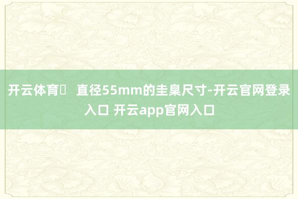 开云体育✅ 直径55mm的圭臬尺寸-开云官网登录入口 开云app官网入口