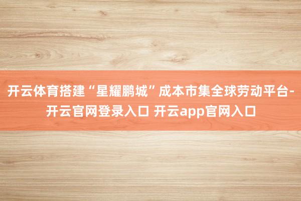 开云体育搭建“星耀鹏城”成本市集全球劳动平台-开云官网登录入口 开云app官网入口